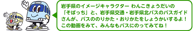 岩手県のイメージキャラクター わんこきょうだいの「そばっち」と、岩手県交通・岩手県北バスのバスガイドさんが、バスののりかた・おりかたをしょうかいするよ！この動画をみて、みんなもバスにのってみてね！